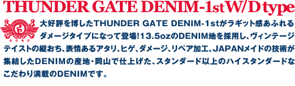 ��D�]�𔎂���THUNDER GATE DENIM-1st�����M�b�g�����ӂ��_���[�W�^�C�v�ɂȂ��ēo��I13.5oz��DENIM�n���̗p���A���B���e�[�W�e�C�X�g�̏c�����A�\���A�^���A�q�Q�A�_���[�W�A���y�A���H�BJAPAN���C�h�̋Z�p���W������DENIMI�̎Y�n�E���R�Ŏd�グ���A�X�^���_�[�h�ȏ�̃n�C�X�^���_�[�h�Ȃ�����薞�ڂ�DENIM�ł��B