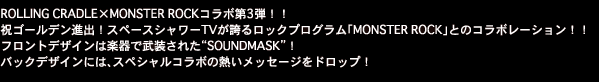 ROLLING CRADLE×MONSTER ROCKコラボ第3弾！！
祝ゴールデン進出！スペースシャワーTVが誇るロックプログラム「MONSTER ROCK」とのコラボレーション！！ 
フロントデザインは楽器で武装された“SOUNDMASK”！
バックデザインには、スペシャルコラボの熱いメッセージをドロップ！